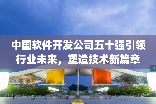 中国软件开发公司五十强引领行业未来，塑造技术新篇章
