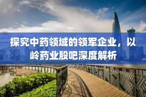 探究中药领域的领军企业，以岭药业股吧深度解析