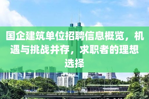 国企建筑单位招聘信息概览，机遇与挑战并存，求职者的理想选择