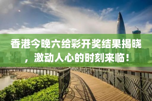香港今晚六给彩开奖结果揭晓，激动人心的时刻来临！