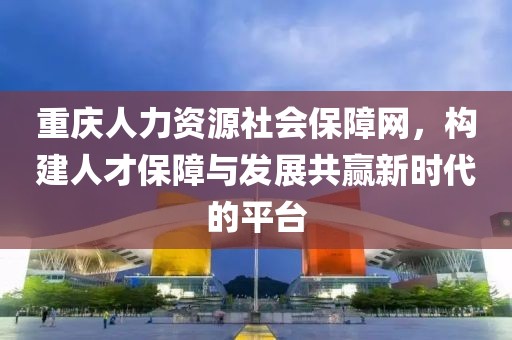重庆人力资源社会保障网，构建人才保障与发展共赢新时代的平台