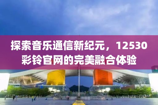 探索音乐通信新纪元，12530彩铃官网的完美融合体验