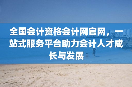 全国会计资格会计网官网，一站式服务平台助力会计人才成长与发展