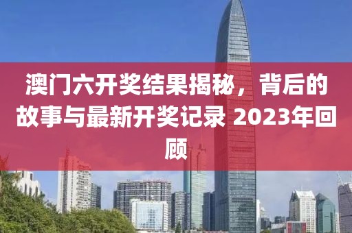 澳门六开奖结果揭秘，背后的故事与最新开奖记录 2023年回顾