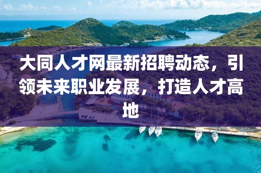 大同人才网最新招聘动态，引领未来职业发展，打造人才高地