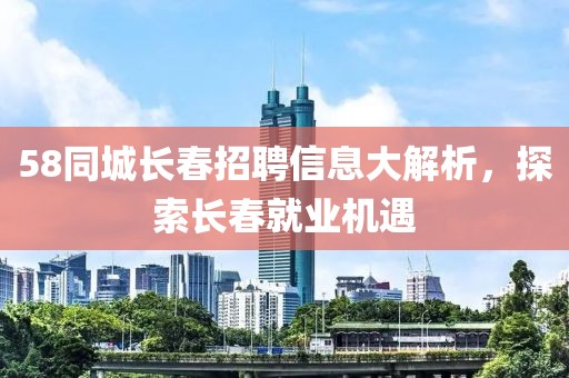 58同城长春招聘信息大解析，探索长春就业机遇