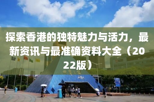 探索香港的独特魅力与活力，最新资讯与最准确资料大全（2022版）