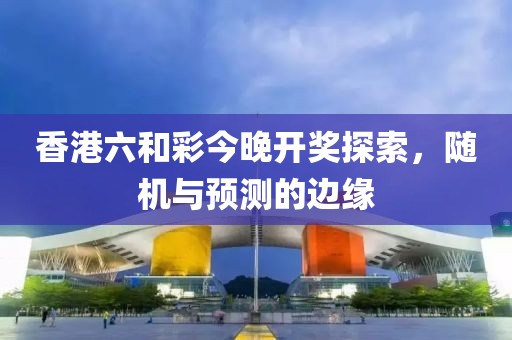 香港六和彩今晚开奖探索，随机与预测的边缘