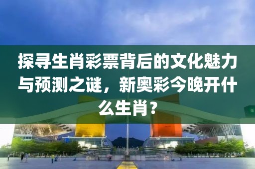 探寻生肖彩票背后的文化魅力与预测之谜，新奥彩今晚开什么生肖？