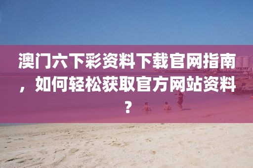 澳门六下彩资料下载官网指南，如何轻松获取官方网站资料？