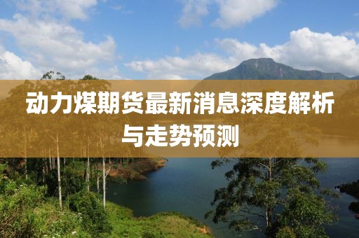 动力煤期货最新消息深度解析与走势预测