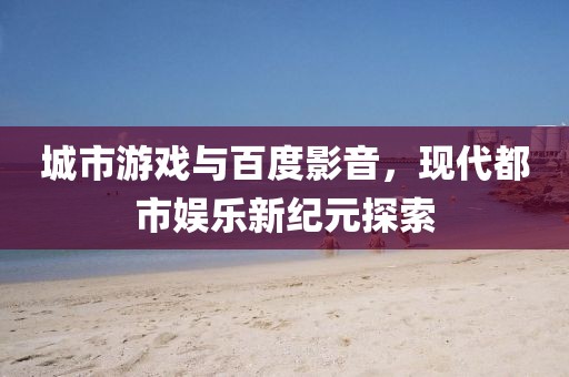 城市游戏与百度影音，现代都市娱乐新纪元探索