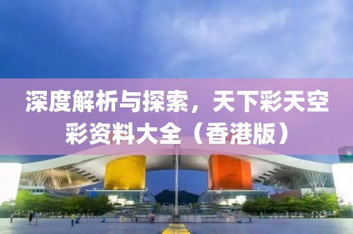 深度解析与探索，天下彩天空彩资料大全（香港版）