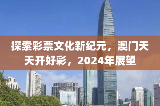 探索彩票文化新纪元，澳门天天开好彩，2024年展望