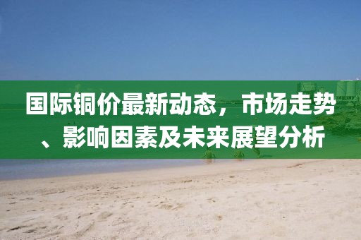 国际铜价最新动态，市场走势、影响因素及未来展望分析