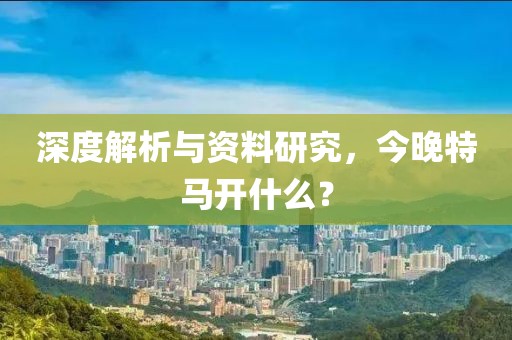 深度解析与资料研究，今晚特马开什么？