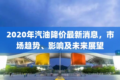 2020年汽油降价最新消息，市场趋势、影响及未来展望