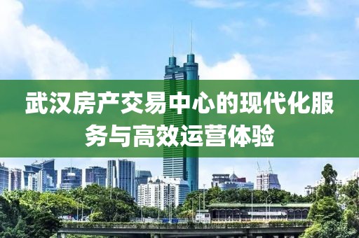 武汉房产交易中心的现代化服务与高效运营体验