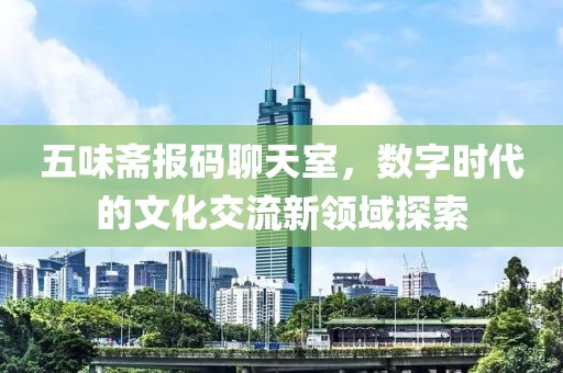 五味斋报码聊天室，数字时代的文化交流新领域探索
