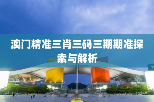 澳门精准三肖三码三期期准探索与解析