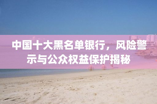 中国十大黑名单银行，风险警示与公众权益保护揭秘