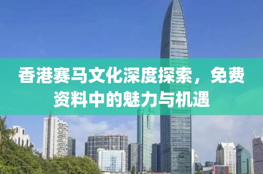 香港赛马文化深度探索，免费资料中的魅力与机遇
