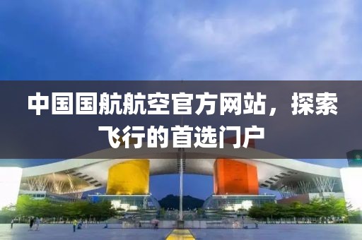 中国国航航空官方网站，探索飞行的首选门户