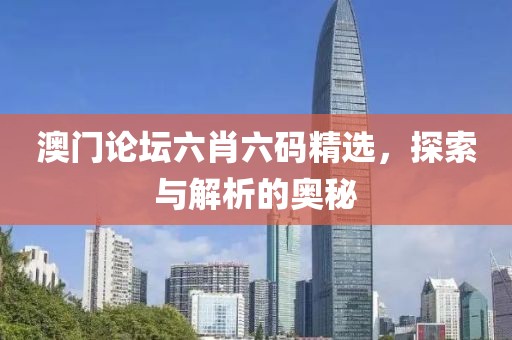 澳门论坛六肖六码精选，探索与解析的奥秘