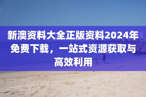 新澳资料大全正版资料2024年免费下载，一站式资源获取与高效利用