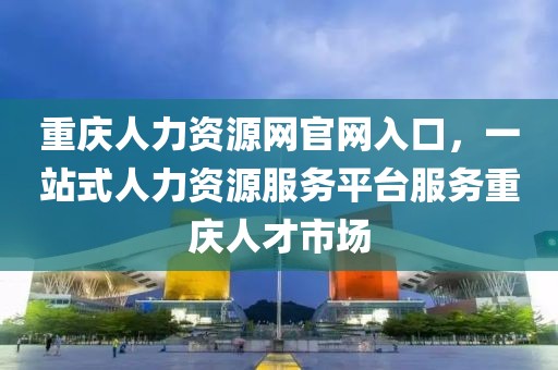 重庆人力资源网官网入口，一站式人力资源服务平台服务重庆人才市场