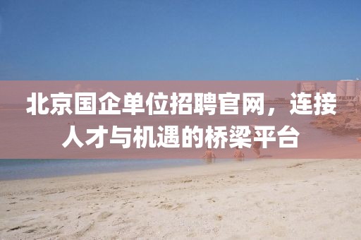 北京国企单位招聘官网，连接人才与机遇的桥梁平台