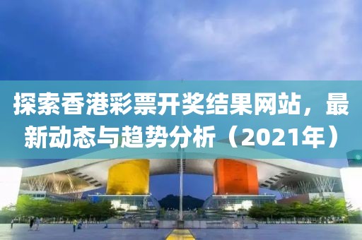 探索香港彩票开奖结果网站，最新动态与趋势分析（2021年）