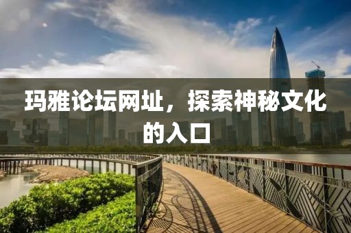 玛雅论坛网址，探索神秘文化的入口