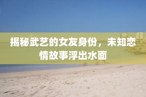 揭秘武艺的女友身份，未知恋情故事浮出水面