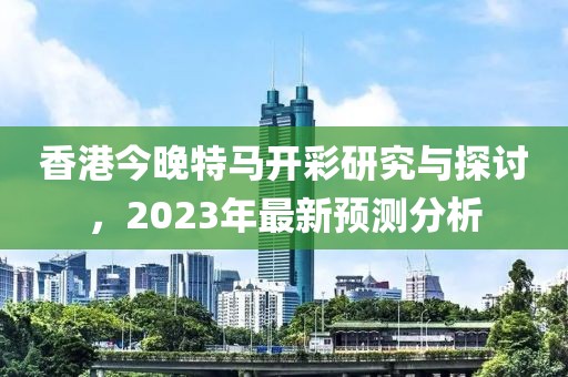 香港今晚特马开彩研究与探讨，2023年最新预测分析