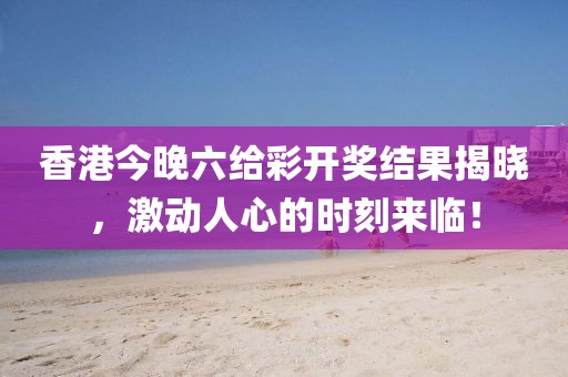 香港今晚六给彩开奖结果揭晓，激动人心的时刻来临！