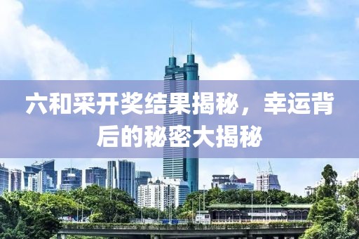 六和采开奖结果揭秘，幸运背后的秘密大揭秘