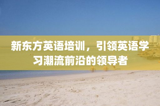 新东方英语培训，引领英语学习潮流前沿的领导者
