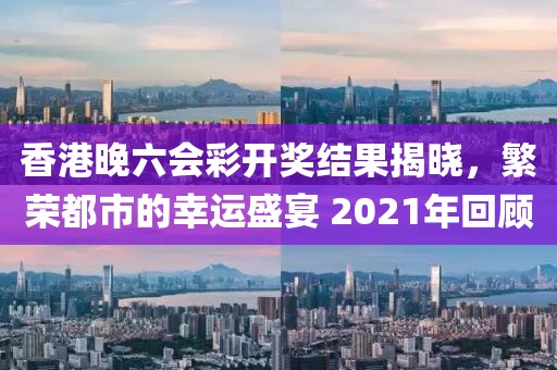 香港晚六会彩开奖结果揭晓，繁荣都市的幸运盛宴 2021年回顾