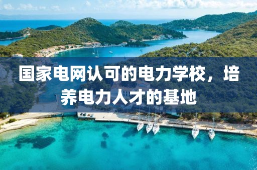 国家电网认可的电力学校，培养电力人才的基地