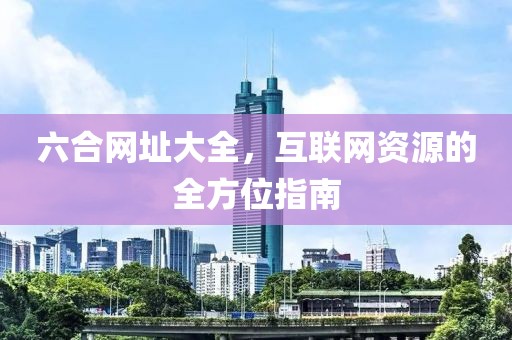 六合网址大全，互联网资源的全方位指南