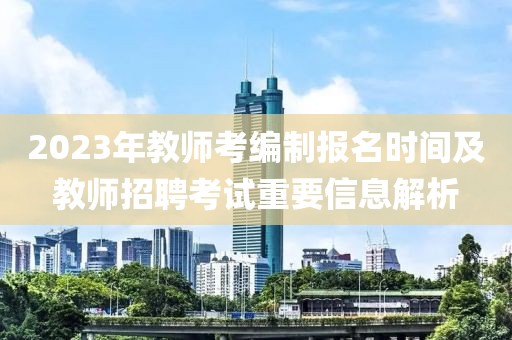 2023年教师考编制报名时间及教师招聘考试重要信息解析