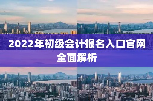 2022年初级会计报名入口官网全面解析